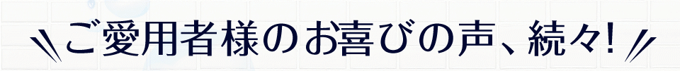 ご愛用者様のお喜びの声、続々!