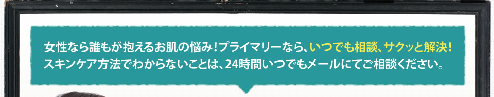 女性なら誰もが抱えるお肌の悩み！プライマリーなら、いつでも相談、サクッと解決!スキンケア方法でわからないことは、24時間いつでもメールにてご相談ください。