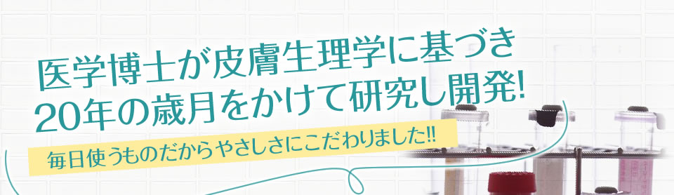 医学博士が皮膚生理学に基づき20年の歳月をかけて研究し開発! 毎日使うものだからやさしさにこだわりました!!