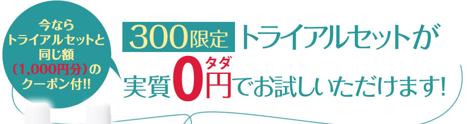 今ならトライアルセットと同じ額(1,000円分)のクーポン付!!300限定トライアルセットが実質0円(タダ)でお試しいただけます!