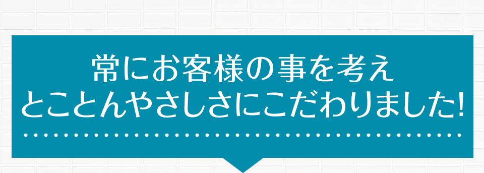 常にお客様の事を考えとことんやさしさにこだわりました!